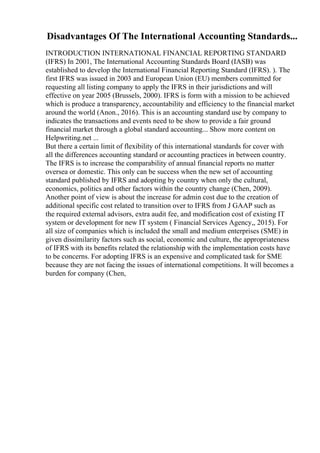 Disadvantages Of The International Accounting Standards...
INTRODUCTION INTERNATIONAL FINANCIAL REPORTING STANDARD
(IFRS) In 2001, The International Accounting Standards Board (IASB) was
established to develop the International Financial Reporting Standard (IFRS). ). The
first IFRS was issued in 2003 and European Union (EU) members committed for
requesting all listing company to apply the IFRS in their jurisdictions and will
effective on year 2005 (Brussels, 2000). IFRS is form with a mission to be achieved
which is produce a transparency, accountability and efficiency to the financial market
around the world (Anon., 2016). This is an accounting standard use by company to
indicates the transactions and events need to be show to provide a fair ground
financial market through a global standard accounting... Show more content on
Helpwriting.net ...
But there a certain limit of flexibility of this international standards for cover with
all the differences accounting standard or accounting practices in between country.
The IFRS is to increase the comparability of annual financial reports no matter
oversea or domestic. This only can be success when the new set of accounting
standard published by IFRS and adopting by country when only the cultural,
economics, politics and other factors within the country change (Chen, 2009).
Another point of view is about the increase for admin cost due to the creation of
additional specific cost related to transition over to IFRS from J GAAP such as
the required external advisors, extra audit fee, and modification cost of existing IT
system or development for new IT system ( Financial Services Agency,, 2015). For
all size of companies which is included the small and medium enterprises (SME) in
given dissimilarity factors such as social, economic and culture, the appropriateness
of IFRS with its benefits related the relationship with the implementation costs have
to be concerns. For adopting IFRS is an expensive and complicated task for SME
because they are not facing the issues of international competitions. It will becomes a
burden for company (Chen,
 