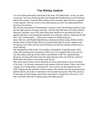 Van Helsing Analysis
I ve never been particularly interested in the story of Frankenstein , in fact, up until
a year ago I was one of those people who thought that Frankenstein was the monster,
and not the creator. I read the Mary Shelley novel recently, and I still don t respond
to this material. This isn t at all a story that interests me, but I do understand that it
does have its fan base.
My favorite incarnation of Frankenstein s monster is the Van Helsing iteration, it was
just the right amount of creepy and silly. I felt like that film had a lot of fun with the
character, and that s one of the main things that stands out to me about this film. It
appears that they re not taking the characters too seriously, which is important for this
film to do. Unfortunately, ... Show more content on Helpwriting.net ...
James McAvoy and Daneil Radcliffe have both proven their acting abilities before,
but here they re both terrible. McAvoy is particularly bad, he doesn t appear to be
having any sort of fun with the role and because of that the comedy element here is
sorely lacking.
The introduction of the trailer was actually well handled, it had that spark of fun
while still sustaining the seriousness of the novel. It s a quippy little scene, but in a
way that makes sense given the context and mindset of the two experimenting.
However, not long after that scene, the trailer becomes this sort of B rate, direct to
DVD trailer that doesn t necessarily work for me.
One of the main reasons I never found the novel as captivating as most is because
of its focus. I m far more interested in the monster than the creator, I don t care what
s going on in Frankenstein s personal life, I just want to see the monster do cool
stuff. I appreciate the inclusion of those aspects, the murder trial, the moral question,
and the rumors, but I don t want them to be the main focal point. This film seems to
be focusing on those things, which does mean that it s being true to the novel, so if
that s your jam, then this is likely going to be right up your
 