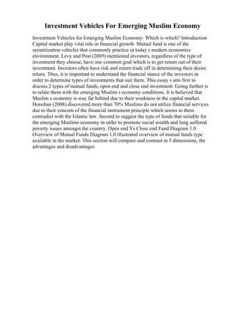 Investment Vehicles For Emerging Muslim Economy
Investment Vehicles for Emerging Muslim Economy: Which is which? Introduction
Capital market play vital role in financial growth. Mutual fund is one of the
securitization vehicles that commonly practice in today s modern economics
environment. Levy and Post (2005) mentioned investors, regardless of the type of
investment they choose, have one common goal which is to get return out of their
investment. Investors often have risk and return trade off in determining their desire
return. Thus, it is important to understand the financial stance of the investors in
order to determine types of investments that suit them. This essay s aim first to
discuss 2 types of mutual funds, open end and close end investment. Going further is
to relate them with the emerging Muslim s economy conditions. It is believed that
Muslim s economy is way far behind due to their weakness in the capital market.
Honohan (2008) discovered more than 70% Muslims do not utilize financial services
due to their concern of the financial instrument principle which seems to them
contradict with the Islamic law. Second to suggest the type of funds that suitable for
the emerging Muslims economy in order to promote social wealth and long suffered
poverty issues amongst the country. Open end Vs Close end Fund Diagram 1.0
Overview of Mutual Funds Diagram 1.0 illustrated overview of mutual funds type
available in the market. This section will compare and contrast in 5 dimensions, the
advantages and disadvantages
 