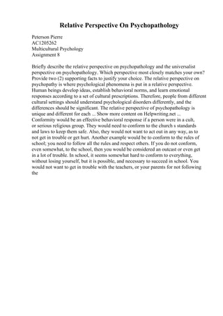 Relative Perspective On Psychopathology
Peterson Pierre
AC1205262
Multicultural Psychology
Assignment 8
Briefly describe the relative perspective on psychopathology and the universalist
perspective on psychopathology. Which perspective most closely matches your own?
Provide two (2) supporting facts to justify your choice. The relative perspective on
psychopathy is where psychological phenomena is put in a relative perspective.
Human beings develop ideas, establish behavioral norms, and learn emotional
responses according to a set of cultural prescriptions. Therefore, people from different
cultural settings should understand psychological disorders differently, and the
differences should be significant. The relative perspective of psychopathology is
unique and different for each ... Show more content on Helpwriting.net ...
Conformity would be an effective behavioral response if a person were in a cult,
or serious religious group. They would need to conform to the church s standards
and laws to keep them safe. Also, they would not want to act out in any way, as to
not get in trouble or get hurt. Another example would be to conform to the rules of
school; you need to follow all the rules and respect others. If you do not conform,
even somewhat, to the school, then you would be considered an outcast or even get
in a lot of trouble. In school, it seems somewhat hard to conform to everything,
without losing yourself, but it is possible, and necessary to succeed in school. You
would not want to get in trouble with the teachers, or your parents for not following
the
 