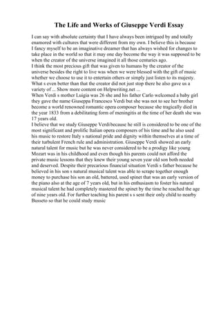 The Life and Works of Giuseppe Verdi Essay
I can say with absolute certainty that I have always been intrigued by and totally
enamored with cultures that were different from my own. I believe this is because
I fancy myself to be an imaginative dreamer that has always wished for changes to
take place in the world so that it may one day become the way it was supposed to be
when the creator of the universe imagined it all those centuries ago.
I think the most precious gift that was given to humans by the creator of the
universe besides the right to live was when we were blessed with the gift of music
whether we choose to use it to entertain others or simply just listen to its majesty.
What s even better than that the creator did not just stop there he also gave us a
variety of ... Show more content on Helpwriting.net ...
When Verdi s mother Luigia was 26 she and his father Carlo welcomed a baby girl
they gave the name Giuseppa Francesco Verdi but she was not to see her brother
become a world renowned romantic opera composer because she tragically died in
the year 1833 from a debilitating form of meningitis at the time of her death she was
17 years old.
I believe that we study Giuseppe Verdibecause he still is considered to be one of the
most significant and prolific Italian opera composers of his time and he also used
his music to restore Italy s national pride and dignity within themselves at a time of
their turbulent French rule and administration. Giuseppe Verdi showed an early
natural talent for music but he was never considered to be a prodigy like young
Mozart was in his childhood and even though his parents could not afford the
private music lessons that they knew their young seven year old son both needed
and deserved. Despite their precarious financial situation Verdi s father because he
believed in his son s natural musical talent was able to scrape together enough
money to purchase his son an old, battered, used spinet that was an early version of
the piano also at the age of 7 years old, but in his enthusiasm to foster his natural
musical talent he had completely mastered the spinet by the time he reached the age
of nine years old. For further teaching his parent s s sent their only child to nearby
Busseto so that he could study music
 