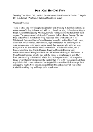 Don t Call Her Doll Face
Working Title: Don t Call Her Doll Face or Intanto Non Chiamarla Faccino D Angelo
By: D.L. Kittrell (Pen Name) Deborah Dean (legal name)
Working Synopsis
There is a fine line between upholding the law and Breaking it. Temptation looms at
every successful drug delivery, and with every laundered, dirty dollar that the fingers
touch. Assistant Prosecuting Attorney, Rowena Kinney knows this better than most
anyone. The youngest and only female Prosecutor in Rock Island County. She has
tried and convicted members of every organized crime syndicate East of the
Mississippi. From small time Columbian drug smugglers to Gambino Family capo
Nicholas Corozzo himself. Hard as nails, legal to the letter, but damned good at
what she does, and better case winning record then any man who sat in her seat.
Five years in the prosecutor s office, and has won 101 case convictions, and 2
losses, when long time friend, Chicago detective, Dominic Pizzona went
undercover for the FBI to gather intel for a RICO bust involving all 5 infamous La
Coka Nostra Families. Months pass and she begins to see changes in him. They
have spoke weekly or better their whole lives, he has gone weeks! His temper has
flared toward her more times since he went in then ever in 33 years, uses street slang
regularly in their conversations and has skipped his coveted family leave days for 4
consecutive weeks. Now he is missing off the FBI s grid and they all fear he has
traded his wedding ring and badge to be a made man
 