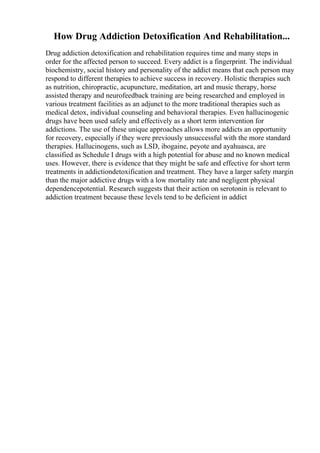 How Drug Addiction Detoxification And Rehabilitation...
Drug addiction detoxification and rehabilitation requires time and many steps in
order for the affected person to succeed. Every addict is a fingerprint. The individual
biochemistry, social history and personality of the addict means that each person may
respond to different therapies to achieve success in recovery. Holistic therapies such
as nutrition, chiropractic, acupuncture, meditation, art and music therapy, horse
assisted therapy and neurofeedback training are being researched and employed in
various treatment facilities as an adjunct to the more traditional therapies such as
medical detox, individual counseling and behavioral therapies. Even hallucinogenic
drugs have been used safely and effectively as a short term intervention for
addictions. The use of these unique approaches allows more addicts an opportunity
for recovery, especially if they were previously unsuccessful with the more standard
therapies. Hallucinogens, such as LSD, ibogaine, peyote and ayahuasca, are
classified as Schedule I drugs with a high potential for abuse and no known medical
uses. However, there is evidence that they might be safe and effective for short term
treatments in addictiondetoxification and treatment. They have a larger safety margin
than the major addictive drugs with a low mortality rate and negligent physical
dependencepotential. Research suggests that their action on serotonin is relevant to
addiction treatment because these levels tend to be deficient in addict
 