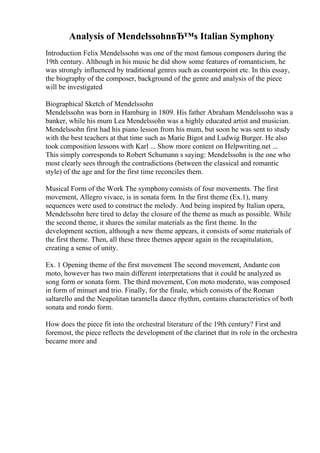 Analysis of MendelssohnвЂ™s Italian Symphony
Introduction Felix Mendelssohn was one of the most famous composers during the
19th century. Although in his music he did show some features of romanticism, he
was strongly influenced by traditional genres such as counterpoint etc. In this essay,
the biography of the composer, background of the genre and analysis of the piece
will be investigated
Biographical Sketch of Mendelssohn
Mendelssohn was born in Hamburg in 1809. His father Abraham Mendelssohn was a
banker, while his mum Lea Mendelssohn was a highly educated artist and musician.
Mendelssohn first had his piano lesson from his mum, but soon he was sent to study
with the best teachers at that time such as Marie Bigot and Ludwig Burger. He also
took composition lessons with Karl ... Show more content on Helpwriting.net ...
This simply corresponds to Robert Schumann s saying: Mendelssohn is the one who
most clearly sees through the contradictions (between the classical and romantic
style) of the age and for the first time reconciles them.
Musical Form of the Work The symphonyconsists of four movements. The first
movement, Allegro vivace, is in sonata form. In the first theme (Ex.1), many
sequences were used to construct the melody. And being inspired by Italian opera,
Mendelssohn here tired to delay the closure of the theme as much as possible. While
the second theme, it shares the similar materials as the first theme. In the
development section, although a new theme appears, it consists of some materials of
the first theme. Then, all these three themes appear again in the recapitulation,
creating a sense of unity.
Ex. 1 Opening theme of the first movement The second movement, Andante con
moto, however has two main different interpretations that it could be analyzed as
song form or sonata form. The third movement, Con moto moderato, was composed
in form of minuet and trio. Finally, for the finale, which consists of the Roman
saltarello and the Neapolitan tarantella dance rhythm, contains characteristics of both
sonata and rondo form.
How does the piece fit into the orchestral literature of the 19th century? First and
foremost, the piece reflects the development of the clarinet that its role in the orchestra
became more and
 