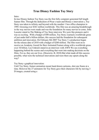 True Disney Fashion Toy Story
Intro:
In true Disney fashion Toy Story was the first fully computer generated full length
feature film. Through the dedication of Pixar s team and Disney s innovation s, Toy
Story was taken to infinity and beyond with the number 1 box office champion in
1995. Grossing over $361 million worldwide. This film was an amazing breakthrough
in the way movies were made and was the foundation for many movies to come. John
Lasseter stated in The Making of Toy Story interview We were like pioneers and it
was so exciting . With a budget of $90 million, Toy Story 2earned a worldwide gross
of just under half a billion dollars, this success laid the foundation for subsequent
ambition and innovation. On February 8th 2007 Toy Story 3 s production began
for the release date of 2010 with a budget of $200 million. The film went on to
receive an Academy Award for Best Animated Feature along with a worldwide gross
over 1$ billion. Lee Unkrich stated in an interview with AWN We see everything
happening behind the scenes and everything that went into making decisions on the
films. For us, they are our lives. (Desowitz, B, 2010) But what made all this success
possible, what were the technical innovations and were there any upsets along the
way?
Toy Story s graphical innovation:
Until Toy Story, feature animation meant hand drawn cartoons, shot one frame at a
time. However the 27 animators for Toy Story gave their characters life by moving 3
D images, created using a
 