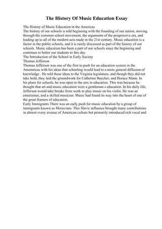The History Of Music Education Essay
The History of Music Education in the Americas
The history of our schools is told beginning with the founding of our nation, moving
through the common school movement, the arguments of the progressive era, and
leading up to all of the modern acts made in the 21st century. Music education is a
factor in the public schools, and it is rarely discussed as part of the history of our
schools. Music education has been a part of our schools since the beginning and
continues to better our students to this day.
The Introduction of the School in Early Society
Thomas Jefferson
Thomas Jefferson was one of the first to push for an education system in the
Amemricas with his ideas that schooling would lead to a more general diffusion of
knowledge . He told these ideas to the Virginia legislature, and though they did not
take hold, they laid the groundwork for Catherine Beecher, and Horace Mann. In
his plans for schools, he was open to the arts in education. This was because he
thought that art and music education were a gentleman s education. In his daily life,
Jefferson would take breaks from work to play music on his violin. He was an
entertainer, and a skilled musician. Music had found its way into the heart of one of
the great framers of education.
Early Immigrants There was an early push for music education by a group of
immigrants known as Moravians. This Slavic influence brought many contributions
in almost every avenue of American culture but primarily introduced rich vocal and
 