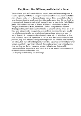 The, Bernardino Of Siena, And Martin Le Franc
Voices of men have traditionally been the loudest, and therefore most important in
history, especially in Medieval Europe where male academics and preachers had the
most influence on the lower classes and upper classes. Those accused of witchcraft
were disproportionately female, and the writing and sermons from this era clearly set
the groundwork for misogynistic witch hunts which are to come in the Early Modern
period. The works of Burchard of Worms, William of Malmesbury, Jacobus de
Voragine, Bernardino of Siena, and Martin Le Franc each perpetuate different
stereotypes of magic which all address the idea of genderin sorcery. While not all of
these texts take explicitly misogynistic or misandristic positions, they give insight
into whether or not gender was a main issue in determining who was or wasn t a
witch. However, it s important to keep in mind whose voice is being heard in these
texts: often well respected, upper class, or clerical men. As a result of these authors
positions, they have influence far beyond their parishes and countries and, therefore,
can define, both explicitly and implicitly, what ideas are correct about the behavior of
women, specifically regarding witchcraft. Because these texts were written by men,
there is a clear and distinct bias about women s behavior and their possible
involvement in the magical arts, however there are some notable variations that still
establish harmfully unattainable ideal.
The majority of the writings and preachings
 