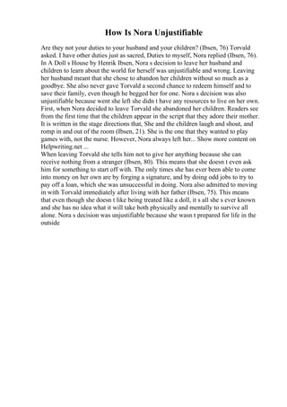 How Is Nora Unjustifiable
Are they not your duties to your husband and your children? (Ibsen, 76) Torvald
asked. I have other duties just as sacred, Duties to myself, Nora replied (Ibsen, 76).
In A Doll s House by Henrik Ibsen, Nora s decision to leave her husband and
children to learn about the world for herself was unjustifiable and wrong. Leaving
her husband meant that she chose to abandon her children without so much as a
goodbye. She also never gave Torvald a second chance to redeem himself and to
save their family, even though he begged her for one. Nora s decision was also
unjustifiable because went she left she didn t have any resources to live on her own.
First, when Nora decided to leave Torvald she abandoned her children. Readers see
from the first time that the children appear in the script that they adore their mother.
It is written in the stage directions that, She and the children laugh and shout, and
romp in and out of the room (Ibsen, 21). She is the one that they wanted to play
games with, not the nurse. However, Nora always left her... Show more content on
Helpwriting.net ...
When leaving Torvald she tells him not to give her anything because she can
receive nothing from a stranger (Ibsen, 80). This means that she doesn t even ask
him for something to start off with. The only times she has ever been able to come
into money on her own are by forging a signature, and by doing odd jobs to try to
pay off a loan, which she was unsuccessful in doing. Nora also admitted to moving
in with Torvald immediately after living with her father (Ibsen, 75). This means
that even though she doesn t like being treated like a doll, it s all she s ever known
and she has no idea what it will take both physically and mentally to survive all
alone. Nora s decision was unjustifiable because she wasn t prepared for life in the
outside
 