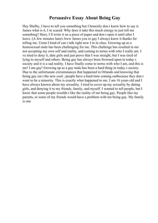 Persuasive Essay About Being Gay
Hey Shelby, I have to tell you something but I honestly don t know how to say it.
James what is it, I m scared. Why does it take this much energy to just tell me
something? Here, I ll write it on a piece of paper and don t open it until after I
leave. (A few minutes later) Aww James you re gay I always knew it thanks for
telling me. Umm I kind of can t talk right now I m in class. Growing up as a
homosexual male has been challenging for me. This challenge has resulted in me
not accepting my own self and reality, and coming to terms with who I really am. I
ve tried to deny it, date girls and just prove that I was straight, but I was tired of
lying to myself and others. Being gay has always been frowned upon in today s
society and it is a sad reality. I have finally come to terms with who I am, and this is
me! I am gay! Growing up as a gay male has been a hard thing in today s society.
Due to the unfortunate circumstances that happened in Orlando and knowing that
being gay isn t the new cool ; people have a hard time coming outbecause they don t
want to be a minority. This is exactly what happened to me. I am 16 years old and I
have always known about my sexuality. I tried to cover up my sexuality by dating
girls, and denying it to my friends, family, and myself. I wanted to tell people, but I
know that some people wouldn t like the reality of me being gay. People like my
parents, or some of my friends would have a problem with me being gay. My family
is one
 
