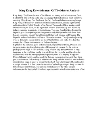 King Kong Entertainment Of The Masses Analysis
King Kong: The Entertainment of the Masses It s money and adventure and fame.
It s the thrill of a lifetime and a long sea voyage that starts at six o clock tomorrow
morning (King Kong, Carl Denham). As Carl Denham (Robert Armstrong) drags
King Kong to Broadway, he makes ten thousand dollars in just one night for the
exhibition of the Eighth Wonder of the World. Thousands of New Yorkers paid
twenty dollars per ticket, or the equivalent to three hundred sixty nine dollars in
today s currency, to gaze at a prehistoric ape. This gaze found in King Kongis the
imperial gaze developed against foreigners in early Hollywood travel films. Ann
Kaplan comments on early travel films in Hollywood, Science and Cinema: The
Imperial and the Male Gaze in Classic Filmand states that: They [travelers] mainly
went to dominate, exploit and to use the Other for their own ends. (61). For this
reason, the... Show more content on Helpwriting.net ...
Right after the audience gazes and criticises Kong for the first time, Denham asks
the press to take the first photographs of Kong and his captors. As the sixteen
photographers begin to take pictures, Kong roars in fury. Since Denham is only
interested in the profit that can be generated from the press, he quickly calms the
audience and tells the photographer to capture a photo of Ann (Fay Wray) and
Driscoll (Bruce Cabot). A closeup of the flashing cameras is shown and then Kong
gets out of control. It is worthy to mention that Kong had not roared as loud as in this
scene (not on stage at least) to notice that the flash was what triggered Kong to act in
a savage manner. It is then clear that the use of technology enraged Kong because he
felt estranged and threaten. The camera symbolizes how the white traveler
dehumanizes the foreign individual and reproduces this visualization to the rest of the
 