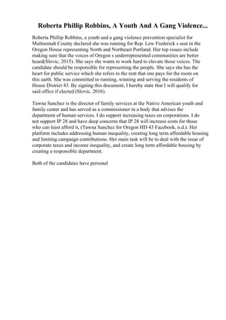 Roberta Phillip Robbins, A Youth And A Gang Violence...
Roberta Phillip Robbins, a youth and a gang violence prevention specialist for
Multnomah County declared she was running for Rep. Lew Frederick s seat in the
Oregon House representing North and Northeast Portland. Her top issues include
making sure that the voices of Oregon s underrepresented communities are better
heard(Slovic, 2015). She says she wants to work hard to elevate those voices. The
candidate should be responsible for representing the people. She says she has the
heart for public service which she refers to the rent that one pays for the room on
this earth. She was committed to running, winning and serving the residents of
House District 43. By signing this document, I hereby state that I will qualify for
said office if elected (Slovic, 2016).
Tawna Sanchez is the director of family services at the Native American youth and
family center and has served as a commissioner in a body that advises the
department of human services. I do support increasing taxes on corporations. I do
not support IP 28 and have deep concerns that IP 28 will increase costs for those
who can least afford it, (Tawna Sanchez for Oregon HD 43 Facebook, n.d.). Her
platform includes addressing human inequality, creating long term affordable housing
and limiting campaign contributions. Her main task will be to deal with the issue of
corporate taxes and income inequality, and create long term affordable housing by
creating a responsible department.
Both of the candidates have personal
 