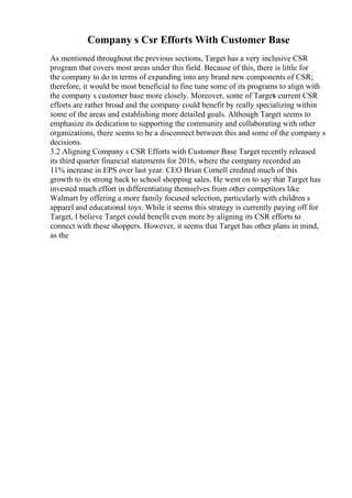 Company s Csr Efforts With Customer Base
As mentioned throughout the previous sections, Target has a very inclusive CSR
program that covers most areas under this field. Because of this, there is little for
the company to do in terms of expanding into any brand new components of CSR;
therefore, it would be most beneficial to fine tune some of its programs to align with
the company s customer base more closely. Moreover, some of Target
s current CSR
efforts are rather broad and the company could benefit by really specializing within
some of the areas and establishing more detailed goals. Although Target seems to
emphasize its dedication to supporting the community and collaborating with other
organizations, there seems to be a disconnect between this and some of the company s
decisions.
3.2 Aligning Company s CSR Efforts with Customer Base Target recently released
its third quarter financial statements for 2016, where the company recorded an
11% increase in EPS over last year. CEO Brian Cornell credited much of this
growth to its strong back to school shopping sales. He went on to say that Target has
invested much effort in differentiating themselves from other competitors like
Walmart by offering a more family focused selection, particularly with children s
apparel and educational toys. While it seems this strategy is currently paying off for
Target, I believe Target could benefit even more by aligning its CSR efforts to
connect with these shoppers. However, it seems that Target has other plans in mind,
as the
 