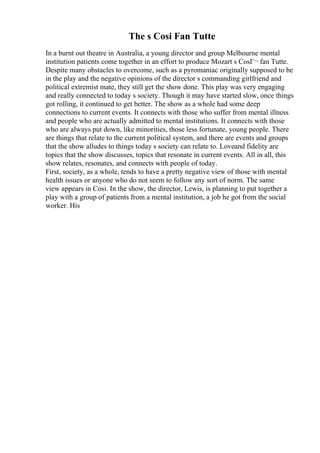 The s Cosi Fan Tutte
In a burnt out theatre in Australia, a young director and group Melbourne mental
institution patients come together in an effort to produce Mozart s CosГ¬ fan Tutte.
Despite many obstacles to overcome, such as a pyromaniac originally supposed to be
in the play and the negative opinions of the director s commanding girlfriend and
political extremist mate, they still get the show done. This play was very engaging
and really connected to today s society. Though it may have started slow, once things
got rolling, it continued to get better. The show as a whole had some deep
connections to current events. It connects with those who suffer from mental illness
and people who are actually admitted to mental institutions. It connects with those
who are always put down, like minorities, those less fortunate, young people. There
are things that relate to the current political system, and there are events and groups
that the show alludes to things today s society can relate to. Loveand fidelity are
topics that the show discusses, topics that resonate in current events. All in all, this
show relates, resonates, and connects with people of today.
First, society, as a whole, tends to have a pretty negative view of those with mental
health issues or anyone who do not seem to follow any sort of norm. The same
view appears in Cosi. In the show, the director, Lewis, is planning to put together a
play with a group of patients from a mental institution, a job he got from the social
worker. His
 