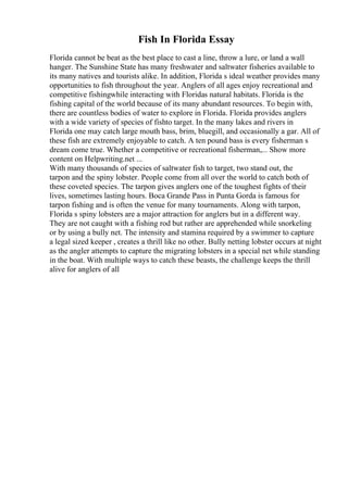 Fish In Florida Essay
Florida cannot be beat as the best place to cast a line, throw a lure, or land a wall
hanger. The Sunshine State has many freshwater and saltwater fisheries available to
its many natives and tourists alike. In addition, Florida s ideal weather provides many
opportunities to fish throughout the year. Anglers of all ages enjoy recreational and
competitive fishingwhile interacting with Floridas natural habitats. Florida is the
fishing capital of the world because of its many abundant resources. To begin with,
there are countless bodies of water to explore in Florida. Florida provides anglers
with a wide variety of species of fishto target. In the many lakes and rivers in
Florida one may catch large mouth bass, brim, bluegill, and occasionally a gar. All of
these fish are extremely enjoyable to catch. A ten pound bass is every fisherman s
dream come true. Whether a competitive or recreational fisherman,... Show more
content on Helpwriting.net ...
With many thousands of species of saltwater fish to target, two stand out, the
tarpon and the spiny lobster. People come from all over the world to catch both of
these coveted species. The tarpon gives anglers one of the toughest fights of their
lives, sometimes lasting hours. Boca Grande Pass in Punta Gorda is famous for
tarpon fishing and is often the venue for many tournaments. Along with tarpon,
Florida s spiny lobsters are a major attraction for anglers but in a different way.
They are not caught with a fishing rod but rather are apprehended while snorkeling
or by using a bully net. The intensity and stamina required by a swimmer to capture
a legal sized keeper , creates a thrill like no other. Bully netting lobster occurs at night
as the angler attempts to capture the migrating lobsters in a special net while standing
in the boat. With multiple ways to catch these beasts, the challenge keeps the thrill
alive for anglers of all
 