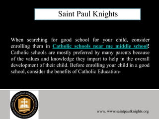 When searching for good school for your child, consider
enrolling them in Catholic schools near me middle school!
Catholic schools are mostly preferred by many parents because
of the values and knowledge they impart to help in the overall
development of their child. Before enrolling your child in a good
school, consider the benefits of Catholic Education-
www. www.saintpaulknights.org
 
