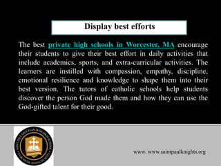 The best private high schools in Worcester, MA encourage
their students to give their best effort in daily activities that
include academics, sports, and extra-curricular activities. The
learners are instilled with compassion, empathy, discipline,
emotional resilience and knowledge to shape them into their
best version. The tutors of catholic schools help students
discover the person God made them and how they can use the
God-gifted talent for their good.
www. www.saintpaulknights.org
 
