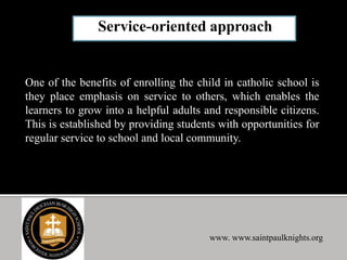 One of the benefits of enrolling the child in catholic school is
they place emphasis on service to others, which enables the
learners to grow into a helpful adults and responsible citizens.
This is established by providing students with opportunities for
regular service to school and local community.
www. www.saintpaulknights.org
 