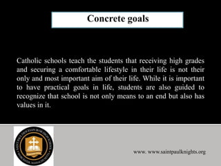 Catholic schools teach the students that receiving high grades
and securing a comfortable lifestyle in their life is not their
only and most important aim of their life. While it is important
to have practical goals in life, students are also guided to
recognize that school is not only means to an end but also has
values in it.
www. www.saintpaulknights.org
 