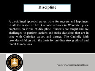 A disciplined approach paves ways for success and happiness
in all the walks of life. Catholic schools in Worcester place
emphasis on virtue of discipline. Students are taught and are
challenged to perform actions and make decisions that are in
sync with Christian values and virtues. The Catholic faith
provides children with the basis for building strong ethical and
moral foundations.
www. www.saintpaulknights.org
 