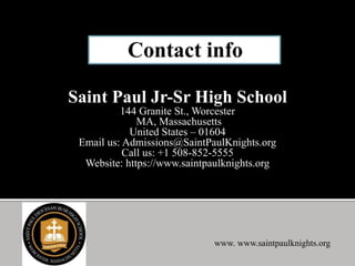 Saint Paul Jr-Sr High School
144 Granite St., Worcester
MA, Massachusetts
United States – 01604
Email us: Admissions@SaintPaulKnights.org
Call us: +1 508-852-5555
Website: https://www.saintpaulknights.org
www. www.saintpaulknights.org
 