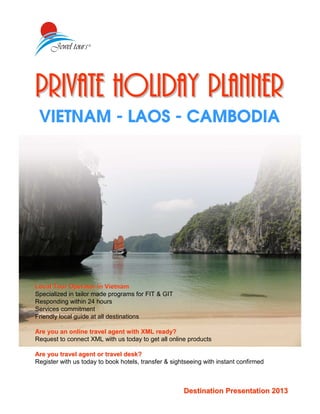 Private Holiday PlannerPrivate Holiday Planner
VIETNAM - LAOS - CAMBODIA
Destination Presentation 2013Destination Presentation 2013
Local Tour Operator in VietnamLocal Tour Operator in Vietnam
Specialized in tailor made programs for FIT & GIT
Responding within 24 hours
Services commitment
Friendly local guide at all destinations
Are you an online travel agent with XML ready?Are you an online travel agent with XML ready?
Request to connect XML with us today to get all online products
Are you travel agent or travel desk?Are you travel agent or travel desk?
Register with us today to book hotels, transfer & sightseeing with instant confirmed
 