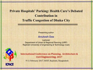 Private Hospitals’ Parking: Health Care’s Debated
Contribution in
Traffic Congestion of Dhaka City
Presenting author
Anutosh Das
Lecturer
Department of Urban & Regional Planning (URP)
Rajshahi University of engineering & Technology (ruet)
International Conference on Planning, Architecture &
Civil Engineering, 2017
9-11 February 2017, RUET, Rajshahi, Bangladesh
 