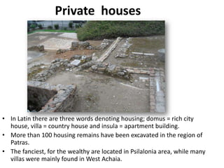 Private houses




• In Latin there are three words denoting housing; domus = rich city
  house, villa = country house and insula = apartment building.
• More than 100 housing remains have been excavated in the region of
  Patras.
• The fanciest, for the wealthy are located in Psilalonia area, while many
  villas were mainly found in West Achaia.
 