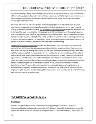 CHOICE OF LAW IN CROSS BORDER TORTS 2017
10
injuredbya defectinthe car, One of the keyconsiderationsinanyconflictdispute isthe enforceability
of the resultingjudgment.Courtsare more willingtoacceptcaseswitha foreign law elementwhenone
of the partiesisdomiciledorhasresidence withintheirterritorial jurisdiction,orhasassetsagainst
whichjudgmentcanbe levied.
However,if the tortwas intentional,thereare twocompetingtheoriesastowhichlaw is the most
appropriate.Forexample,A writesadefamatoryletterinState Xandposts itto B in State Y, clearly
damagingthe reputationof Cin State Y. The initiatoryorsubjective theory providesthatthe properlaw
isthe lawof the state inwhichall the initial componentsof the tortoccurred.Inthe example given,A
may neverhave leftState Xandthe argumentwouldbe made thatState X wouldhave the betterclaim
to determine the extentof liabilityforthose who,whethertemporarilyornot,owe itallegiance.Hence,
if A senta reference toB aboutC in the ordinarycourse of business,orsubmittedforpublicationbyBa
reviewof anartisticworkby C, the policyclaimsof State X wouldbe strong.
The terminatoryor objective theory providesthatthe law of the state in whichthe lastcomponent
occurred(where the lossordamage was sustained) shouldbe the properlaw.Here,the argumentis
that unlessanduntil the damage issustained,the tortisnotcomplete.Unlike criminal law,thereisno
liabilityforattemptedtort.Hence,since the tortdoesnotexisttogive rise toliabilityuntil the letteris
readby B in State Y, onlyState Y hasan interestinthe applicationof itslaws.There isnointernational
agreementonwhichtheoryistobe preferred andeachstate therefore appliesitslocal choice of law
rules.Butthe enforceabilityof anyjudgmentwouldbe arelevantconsideration.Supposethatthe lawof
State X mightoffera partial or complete defence toA.Hence,Cnaturallypreferstoinvoke the
jurisdictionof State Y'scourts.If there isno systemforreciprocal andautomaticregistrationand
enforcementof judgmentsbetweenthe twostates,State Y(andany otherState in whichjurisdiction
mightbe sought) wouldbe reluctanttoaccept the case since no court likestowaste itstime inhearinga
case if itis notgoingto be enforceable.
THE POSITION IN ENGLISH LAW :-
General rule
Withthe exceptionof defamationwhichcontinuestoapplythe properlaw test,s10 Private
International Law (MiscellaneousProvisions)Act1995 abolishesthe double-actionabilitytest,ands11
appliesthe lex loci delicti rulesubjecttoan exceptionunders12 derivedfromBoysvChaplin(1971) AC
 