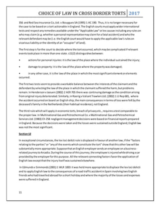 CHOICE OF LAW IN CROSS BORDER TORTS 2017
11
356 andRed SeaInsurance Co,Ltd. v BouyguesSA (1995) 1 AC 190. Thus,it is nolongernecessaryfor
the case to be basedon a tort actionable inEngland.The Englishcourtsmustapplywiderinternational
testsand respectanyremediesavailable underthe "Applicable Law"orlex causae includinganyruleson
whomay claim(e.g.whetherapersonal representativemayclaimfora fatal accident) andwhothe
relevantdefendantmaybe (i.e.the Englishcourtwouldhave toapplythe applicable law'sruleson
vicariousliabilityorthe identityof an"occupier"of land).
The firststepis forthe court to decide where the tortoccurred,whichmaybe complicatedif relevant
eventstookplace inmore thanone state.s11(2) distinguishesbetween:
• actionsfor personal injuries:itisthe law of the place where the individual sustainedthe injury;
• damage to property:itisthe lawof the place where the propertywasdamaged;
• inany othercase,it isthe lawof the place inwhichthe mostsignificantelementorelements
occurred.
The firsttwo testsseemtoprovide aworkable balance betweenthe interestsof the claimantandthe
defendantbyselectingthe lawof the place inwhichthe claimantsufferedthe harm, butproblems
remain.InHendersonvJaouen(2002) 2 AER 705 there was continuingdamage asthe conditionarising
fromoriginal injurydeteriorated.Similarly,inRoerigvValiantTrawlersLtd.(2002) 1 Ll Rep681, where
the accidentoccurredon board an Englishship,the mainconsequencesintermsof losswere feltbythe
deceased'sfamilyinthe Netherlands(theirhabitual residence),notEngland.
The third rule whichwill applyineconomictorts,breachof privacyetc.,requiresatestcomparable to
the properlaw.In Multinational GasandPetrochemical Co.vMultinational GasandPetrochemical
ServicesLtd.(1983) Ch 258 negligentmanagementdecisionswere basedonfinancialreportsprepared
inEngland.Because the decisionswere takenandthe losseswere sustainedoutsideEngland,Englishlaw
was notthe most significant.
Section12
In exceptional circumstances,the lex loci delicti rule isdisplacedinfavourof anotherlaw,if the "factors
relatingtothe parties"or "anyof the eventswhichconstitute the tort"show thatthisotherlaw will be
substantiallymore appropriate.SupposethatanEnglishemployersendsanemployee onabusiness-
relatedjourneytoArcadia.Duringthe course of thisjourney,the employeeisinjuredwhiledrivingacar
providedbythe employerforthispurpose.All the relevantconnectingfactorsfavorthe applicationof
Englishlawexceptthatthe injuryitself wassustainedelsewhere.
In Edmundsv Simmonds(2001) 1 WLR 1003 itwas heldmore appropriate todisplace the lex loci delicti
and to applyEnglishlawtothe consequencesof aroad trafficaccidentinSpaininvolvingtwoEnglish
friendswhohadtravelledabroadforashort holidayandwhere the majorityof the lossesandexpenses
were sufferedinEngland.
 