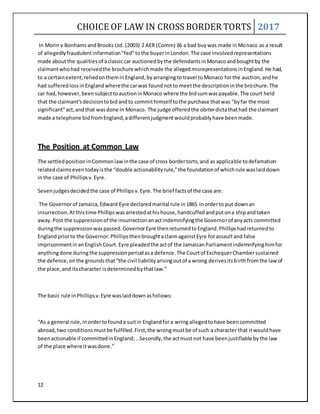 CHOICE OF LAW IN CROSS BORDER TORTS 2017
12
In Morin v BonhamsandBrooks Ltd. (2003) 2 AER (Comm) 36 a bad buywas made inMonaco as a result
of allegedlyfraudulentinformation"fed"tothe buyerinLondon.The case involvedrepresentations
made aboutthe qualitiesof aclassiccar auctionedbythe defendantsinMonacoandboughtby the
claimantwhohad receivedthe brochure whichmade the allegedmisrepresentationsinEngland.He had,
to a certainextent,reliedontheminEngland,byarrangingto travel toMonaco forthe auction,andhe
had sufferedlossinEnglandwherethe carwas foundnotto meetthe descriptioninthe brochure.The
car had,however,beensubjecttoauctioninMonaco where the bidsumwaspayable.The court held
that the claimant'sdecisiontobidandto commithimself tothe purchase thatwas "byfar the most
significant"act,andthat wasdone in Monaco. The judge offeredthe obiterdictathathad the claimant
made a telephone bidfromEngland,adifferentjudgmentwouldprobablyhave beenmade.
The Position at Common Law
The settledpositioninCommonlawinthe case of cross bordertorts,and as applicable todefamation
relatedclaimseventodayisthe “double actionabilityrule,”the foundationof whichrule waslaiddown
inthe case of Phillipsv.Eyre.
Sevenjudgesdecidedthe case of Phillipsv.Eyre.The brief factsof the case are:
The Governorof Jamaica,Edward Eyre declaredmarital rule in1865 inorderto put downan
insurrection.Atthistime Phillipswasarrestedathishouse,handcuffedandputona shipandtaken
away.Post the suppressionof the insurrectionanactindemnifyingthe Governorof anyacts committed
duringthe suppressionwaspassed.GovernorEyre thenreturnedtoEngland.Phillipshadreturnedto
Englandpriorto the Governor.PhillipsthenbroughtaclaimagainstEyre forassaultand false
imprisonmentinanEnglishCourt.Eyre pleadedthe actof the JamaicanParliamentindemnifyinghimfor
anythingdone duringthe suppressionperiodasa defence.The Courtof ExchequerChambersustained
the defence,onthe groundsthat“the civil liabilityarisingoutof a wrong derivesitsbirthfromthe lawof
the place,and itscharacter isdeterminedbythatlaw.”
The basic rule inPhillipsv.Eyre waslaiddownasfollows:
“As a general rule,inordertofounda suitin Englandfora wringallegedtohave beencommitted
abroad,two conditionsmustbe fulfilled.First,the wrongmustbe of such a character that itwouldhave
beenactionable if committedinEngland;…Secondly,the actmustnot have beenjustifiable bythe law
of the place where itwasdone.”
 