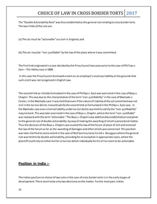 CHOICE OF LAW IN CROSS BORDER TORTS 2017
13
The “Double ActionabilityRule”wasthusestablishedasthe general rule relatingtocrossbordertorts.
The two limbs of the rule are:
(a) The act must be “actionable”asa tort in England;and
(b) The act mustbe “non-justifiable”bythe law of the place where itwas committed.
The firstlimboriginatedinacase decidedbythe PrivyCouncil twoyearspriortothe case of Phillipsv.
Eyre – The Halley case in1868.
In thiscase the PrivyCouncil dismissedaclaimon an employer’svicariousliabilityonthe groundsthat
such a tort was notrecognisedinEnglishLaw.
The secondlimbas initiallyformulatedinthe case of Phillipsv.Eyre wasoverruledinthe case of Boysv.
Chaplin. Thiswasdue to the interpretationof the term“non-justifiability”inthe case of Machado v.
Fontes.Inthe Machado case it washeldthatevenif the nature of liabilityof the actcommittedwasnot
civil inthe lex loci delicti,itwouldsatisfythe secondlimbasformulatedinthe Phillipsv.Eyre case. In
the Machado case evencriminal liabilityunderlex loci delicti washeldtosatisfythe “non-justifiability”
requirement.Thiswaslateroverruledinthe case of Boys v.Chaplin,where the term“non-justifiable”
was replacedwiththe term“actionable.”The Boysv.Chaplincase additionallyestablishedanexception
to the general rule of double actionability,bywayof makingthe awardingof reliefsaprocedural matter.
Thus the decisionof the Boysv.Chaplincase oustedthe law of the forum of place of tort andrestored
the lawof the forumas far as the awardingof damagesandotherreliefswasconcerned.Thisposition
was laterclarifiedtosome extentinthe case of Red SeaInsurance CoLtd v. Bouygueswhere the general
rule washeldto be double actionability,providingforanexceptioninappropriate cases,where the
plaintiff couldrelyoneitherlex fori orlex loci delicti individuallyforhisorherclaimto be actionable.
Position in India :-
The Indianpositiononchoice of lawrulesinthe case of cross bordertorts isin the earlystagesof
development.There seemtobe onlytwodecisionsonthe matter.Forthe mostpart, Indian
 