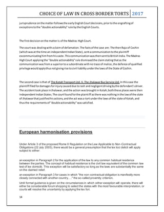 CHOICE OF LAW IN CROSS BORDER TORTS 2017
14
jurisprudence onthe matterfollowsthe earlyEnglishCourtdecisions,priortothe engraftingof
exceptionstothe “double actionability” rule bythe English Courts.
The firstdecisiononthe matteris of the Madras HighCourt.
The court was dealingwithaclaimof defamation.The factsof the case are: The thenRaja of Cochin
(whichwasat the time an independentIndianState),sentacommunicationtothe plaintiff
excommunicatinghimfromhiscaste.ThiscommunicationwasthensenttoBritishIndia.The Madras
HighCourt applyingthe “double actionability”rule dismissedthe claimstatingthatas the
communicationwasfroma superiortoa subordinate withno trace of malice,the defence of qualified
privilegewouldapplythusnotgivingrise tocivil liabilityunderthe lawsof the State of Cochin.
The secondcase isthat of The KotahTransport Ltd. V.The JhalawarBusService Ltd. In thiscase the
plaintiff filedfordamagesforinjurycauseddue torash andnegligentdrivingbythe defendant’sdriver.
The accidenttook place inJhalawar,andthe action wasbroughtin Kotah;boththese placeswere then
independentIndianStates.The courtfoundforthe plaintiff asthere wasnothinginthe law of the state
of Jhalawarthatjustifiedhisactions,andthe act wasa tort underthe lawsof the state of Kotah,and
thusthe requirementsof “doubleactionability”wassatisfied.
European harmonisation provisions
Under Article 3 of the proposed Rome II Regulation on the Law Applicable to Non-Contractual
Obligations (22 July 2003), there would be a general presumption that the lex loci delicti will apply
subject to either:
an exception in Paragraph 2 for the application of the law to any common habitual residence
between the parties. The concept of habitual residence is the civil law equivalent of the common law
test of lex domicilii. This exception will be satisfactory so long as the laws are substantially the same
on the claimed relief.
an exception in Paragraph 3 for cases in which "the non-contractual obligation is manifestly more
closely connected with another country. . ." the so-called proximity criterion.
Until formal guidance is given on the circumstances in which either exception will operate, there will
either be considerable forum shopping to select the states with the most favourable interpretation, or
courts will resolve the uncertainty by applying the lex fori.
 