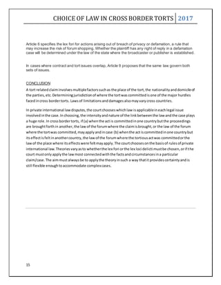 CHOICE OF LAW IN CROSS BORDER TORTS 2017
15
Article 6 specifies the lex fori for actions arising out of breach of privacy or defamation, a rule that
may increase the risk of forum shopping. Whether the plaintiff has any right of reply in a defamation
case will be determined under the law of the state where the broadcaster or publisher is established.
In cases where contract and tort issues overlap, Article 9 proposes that the same law govern both
sets of issues.
CONCLUSION
A tort relatedclaiminvolvesmultiplefactorssuchas the place of the tort,the nationalityanddomicileof
the parties,etc.Determiningjurisdictionof where the tortwascommittedisone of the major hurdles
facedincross bordertorts. Lawsof limitationsanddamagesalsomayvarycross countries.
In private international lawdisputes,the courtchooseswhichlaw isapplicableineachlegal issue
involvedinthe case.Inchoosing,the intensityandnature of the linkbetweenthe law andthe case plays
a huge role.In crossbordertorts, if (a) whenthe act is committedinone countrybutthe proceedings
are broughtforthin another,the lawof the forumwhere the claimisbrought,or the law of the forum
where the tortwas committed,mayapplyandincase (b) whenthe act iscommittedinone countrybut
itseffectisfeltinanothercountry,the law of the forumwhere the tortiousactwas committedorthe
lawof the place where itseffectswere feltmayapply.The courtchoosesonthe basisof rulesof private
international law.Theoriesvaryasto whetherthe lex fori orthe lex loci delicti mustbe chosen,orif the
court mustonlyapplythe lawmost connectedwiththe factsandcircumstancesina particular
claim/case.The aimmustalwaysbe to applythe theoryinsuch a way thatit providescertaintyandis
still flexible enoughtoaccommodate complexcases.
 