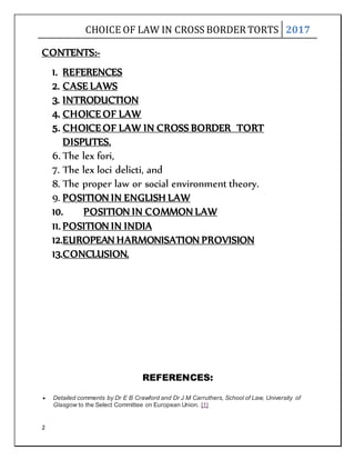 CHOICE OF LAW IN CROSS BORDER TORTS 2017
2
CONTENTS:-
1. REFERENCES
2. CASE LAWS
3. INTRODUCTION
4. CHOICE OF LAW
5. CHOICE OF LAW IN CROSS BORDER TORT
DISPUTES.
6. The lex fori,
7. The lex loci delicti, and
8. The proper law or social environment theory.
9. POSITION IN ENGLISH LAW
10. POSITION IN COMMON LAW
11. POSITION IN INDIA
12.EUROPEAN HARMONISATION PROVISION
13.CONCLUSION.
REFERENCES:
 Detailed comments by Dr E B Crawford and Dr J M Carruthers, School of Law, University of
Glasgow to the Select Committee on European Union. [1]
 
