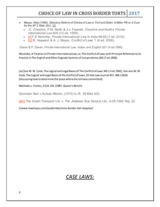 CHOICE OF LAW IN CROSS BORDER TORTS 2017
3
 Mayss, Abla (1996). Statutory Reform of Choice of Law in Tort and Delict: A Bitter Pill or a Cure
for the Ill? 2 Web JCLI. [2]
 .C. Cheshire, P.M. North & J.J. Fawcett, Cheshire and North’s Private
International Law 605 (13 ed. 1999).
 [ii] F.E Noronha, Private International Law In India 68-69 (1 ed. 2010).
 [iii] R. Hayward & A. J. Mayss, Conflict of Laws 1 (4 ed. 2006).
Diwan & P. Diwan, Private International Law: Indian and English 551 (4 ed.1998).
Westlake,A Treatise onPrivate InternationalLaw,or,The Conflictof Laws withPrincipal Reference toits
Practice inThe EnglishandOtherCognate Systemsof Jurisprudence 282 (7 ed.1858).
[xx] See W.W. Cook,The Logical and Legal Basesof The Conflictof Laws 345 (2 ed.1942); See alsoW.W.
Cook,The Logical andLegal Basesof the Conflictof Laws,33 Yale Law Journal 457, 466 (1924)
(discussinghowtodetermine the place wherethe tortwascommitted).
Machado v. Fontes,2 Q.B.231 (1987, Queen’sBench)
Govindan Nair v Achuta Menon, (1915) I.L.R. 39 Mad 433.
[xliii] The Kotah Transport Ltd. v. The Jhalawar Bus Service Ltd., A.I.R.1960 Raj. 22
//www.lawctopus.com/academike/cross-border-tort-disputes/
CASE LAWS:
 