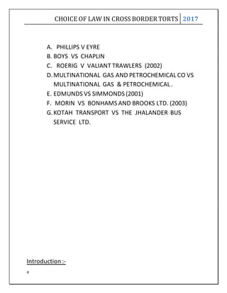 CHOICE OF LAW IN CROSS BORDER TORTS 2017
4
A. PHILLIPS V EYRE
B. BOYS VS CHAPLIN
C. ROERIG V VALIANT TRAWLERS (2002)
D.MULTINATIONAL GAS AND PETROCHEMICAL CO VS
MULTINATIONAL GAS & PETROCHEMICAL .
E. EDMUNDS VS SIMMONDS (2001)
F. MORIN VS BONHAMS AND BROOKS LTD. (2003)
G.KOTAH TRANSPORT VS THE JHALANDER BUS
SERVICE LTD.
Introduction :-
 