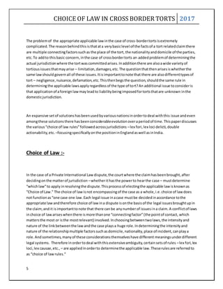 CHOICE OF LAW IN CROSS BORDER TORTS 2017
5
The problemof the appropriate applicable law inthe case of cross-bordertortsisextremely
complicated.The reasonbehindthisisthatata verybasiclevel of the factsof a tort relatedclaimthere
are multiple connectingfactorssuchas the place of the tort, the nationalityanddomicile of the parties,
etc.To addto thisbasic concern,inthe case of crossbordertorts an addedproblemof determiningthe
actual jurisdictionwhere the tortwascommittedarises.Inadditionthere are alsoawide varietyof
tortiousissuesthatmayarise – limitation,damages,etc.The questionthatthenarisesiswhetherthe
same lawshould governall of these issues.Itisimportanttonote that there are alsodifferenttypesof
tort – negligence,nuisance,defamation,etc.Thisthenbegsthe question,shouldthe same rule in
determiningthe applicable lawsapplyregardlessof the type of tort?An additional issue toconsideris
that applicationof aforeignlawmayleadto liabilitybeingimposedfortortsthatare unknown inthe
domesticjurisdiction.
An expansive setof solutionshasbeenusedbyvariousnationsinordertodeal withthis issue andeven
amongthese solutionsthere hasbeenconsiderableevolutionoveraperiodof time.Thispaperdiscusses
the various“choice of law rules”followedacrossjurisdictions –lex fori,lex loci delicti,double
actionability,etc. –focusingspecificallyonthe positioninEnglandaswell asinIndia.
Choice of Law :-
In the case of a Private International Law dispute,the courtwhere the claimhasbeenbrought,after
decidingonthe matterof jurisdiction –whetherithasthe powerto hearthe case – mustdetermine
“whichlaw”to applyinresolvingthe dispute.Thisprocessof electingthe applicable law isknownas
“Choice of Law.” The choice of lawisnot encompassingof the case as a whole,i.e.choice of law does
not functionas“one case one law.Each legal issue inacase mustbe decidedinaccordance tothe
appropriate lawandtherefore choice of law ina dispute isonthe basisof the legal issuesbroughtupin
the claim;and it isimportanttonote that there can be anynumberof issuesina claim.A conflictof laws
inchoice of lawariseswhenthere ismore thanone “connectingfactor”(the pointof contact, which
mattersthe most or isthe mostrelevant) involved.Inchoosingbetweentwolaws,the intensityand
nature of the linkbetweenthe lawandthe case playsa huge role.Indeterminingthe intensityand
nature of the relationshipmultiple factorssuchasdomicile,nationality,place of incident,canplaya
role.Andsometimes,manyof these considerationsthemselveshave different meaningsunderdifferent
legal systems. Therefore inordertodeal withthisextensiveambiguity,certainsetsof rules –lex fori,lex
loci,lex causae,etc., – are appliedinorderto determinethe applicable law.Theserulesare referredto
as “choice of lawrules.”
 