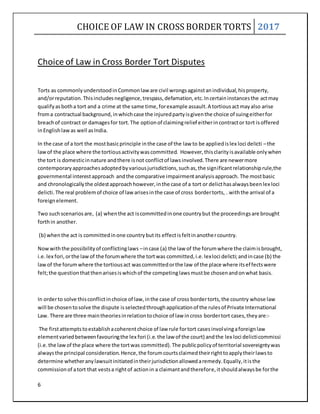 CHOICE OF LAW IN CROSS BORDER TORTS 2017
6
Choice of Law in Cross Border Tort Disputes
Torts as commonlyunderstoodinCommonlaw are civil wrongsagainstanindividual,hisproperty,
and/orreputation.Thisincludesnegligence,trespass,defamation,etc.Incertaininstancesthe actmay
qualifyasbotha tort and a crime at the same time,forexample assault.A tortiousactmayalso arise
froma contractual background,inwhichcase the injuredpartyisgiventhe choice of suingeitherfor
breachof contract or damagesfor tort.The optionof claimingrelief eitherincontractor tort isoffered
inEnglishlawas well asIndia.
In the case of a tort the mostbasicprinciple inthe case of the law to be appliedislex loci delicti –the
lawof the place where the tortiousactivitywascommitted. However,thisclarityisavailable onlywhen
the tort is domesticinnature andthere isnot conflictof lawsinvolved.There are newermore
contemporaryapproachesadoptedbyvariousjurisdictions,suchas,the significantrelationshiprule,the
governmental interestapproach andthe comparative impairmentanalysisapproach. The mostbasic
and chronologicallythe oldestapproachhowever,inthe case of a tort or delicthasalwaysbeenlex loci
delicti.The real problemof choice of lawarisesinthe case of cross bordertorts, . withthe arrival of a
foreignelement.
Two suchscenariosare, (a) whenthe act iscommittedinone countrybut the proceedingsare brought
forthin another.
(b) whenthe act is committedinone countrybutits effectisfeltinanothercountry.
Nowwiththe possibilityof conflictinglaws –incase (a) the law of the forumwhere the claimisbrought,
i.e.lex fori,orthe lawof the forumwhere the tortwas committed,i.e.lexloci delicti;andincase (b) the
lawof the forumwhere the tortiousact wascommittedorthe law of the place where itseffectswere
felt;the questionthatthenarisesiswhichof the competinglawsmustbe chosenandonwhat basis.
In orderto solve thisconflictinchoice of law,inthe case of cross bordertorts,the country whose law
will be chosentosolve the dispute isselectedthroughapplicationof the rulesof Private International
Law. There are three maintheoriesinrelationtochoice of law incross bordertort cases,theyare:-
The firstattemptstoestablishacoherentchoice of law rule fortort casesinvolvingaforeignlaw
elementvariedbetweenfavouringthe lex fori (i.e.the law of the court) andthe lex loci delicticommissi
(i.e.the lawof the place where the tortwas committed).The publicpolicyof territorial sovereigntywas
alwaysthe principal consideration.Hence,the forumcourtsclaimedtheirrighttoapplytheirlawsto
determine whetheranylawsuitinitiatedintheirjurisdictionallowedaremedy.Equally,itisthe
commissionof atort that vestsa rightof actionin a claimantandtherefore,itshouldalwaysbe forthe
 