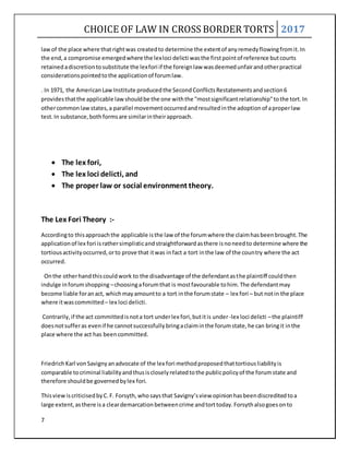 CHOICE OF LAW IN CROSS BORDER TORTS 2017
7
lawof the place where thatrightwas createdto determine the extentof anyremedyflowingfromit.In
the end,a compromise emergedwhere the lexloci delicti wasthe firstpointof reference butcourts
retainedadiscretiontosubstitute the lexfori if the foreignlaw wasdeemedunfairandotherpractical
considerationspointedtothe applicationof forumlaw.
. In 1971, the AmericanLawInstitute producedthe SecondConflictsRestatementsandsection6
providesthatthe applicable lawshouldbe the one withthe "mostsignificantrelationship"tothe tort.In
othercommonlawstates,a parallel movementoccurredandresultedinthe adoptionof aproperlaw
test.In substance,bothformsare similarintheirapproach.
 The lex fori,
 The lex loci delicti, and
 The proper law or social environment theory.
The Lex Fori Theory :-
Accordingto thisapproachthe applicable isthe law of the forumwhere the claimhasbeenbrought.The
applicationof lex fori israthersimplisticandstraightforwardasthere isnoneedto determine where the
tortiousactivityoccurred,orto prove that itwas infact a tort inthe law of the country where the act
occurred.
Onthe otherhandthiscouldwork to the disadvantage of the defendantasthe plaintiff couldthen
indulge inforumshopping –choosingaforumthat is mostfavourable tohim.The defendantmay
become liable foranact, whichmayamountto a tort inthe forumstate – lex fori – but notin the place
where itwascommitted– lex loci delicti.
Contrarily,if the act committedisnota tort underlex fori,butitis under-lex loci delicti –the plaintiff
doesnotsufferas evenif he cannotsuccessfullybringaclaiminthe forumstate,he can bringit inthe
place where the act has beencommitted.
FriedrichKarl vonSavignyanadvocate of the lex fori methodproposedthattortiousliabilityis
comparable tocriminal liabilityandthusiscloselyrelatedtothe publicpolicyof the forumstate and
therefore shouldbe governedbylex fori.
ThisviewiscriticisedbyC.F. Forsyth,whosaysthat Savigny’sview opinionhasbeendiscreditedtoa
large extent,asthere isa cleardemarcationbetweencrime andtorttoday.Forsythalsogoesonto
 