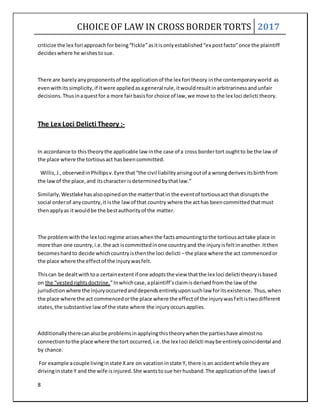 CHOICE OF LAW IN CROSS BORDER TORTS 2017
8
criticize the lex fori approachforbeing“fickle”asitisonlyestablished“ex postfacto”once the plaintiff
decideswhere he wishestosue.
There are barelyanyproponentsof the applicationof the lex fori theory inthe contemporaryworld as
evenwithitssimplicity,if itwere appliedasageneral rule,itwouldresultinarbitrarinessandunfair
decisions.Thusinaquestfor a more fairbasisfor choice of law,we move to the lex loci delicti theory.
The Lex Loci Delicti Theory :-
In accordance to thistheorythe applicable law inthe case of a cross bordertort oughtto be the law of
the place where the tortiousact hasbeencommitted.
Willis,J.,observedinPhillipsv.Eyre that“the civil liabilityarisingoutof a wrongderivesitsbirthfrom
the lawof the place,and itscharacter isdeterminedbythatlaw.”
Similarly,Westlakehasalsoopinedonthe matterthatin the eventof tortiousact that disruptsthe
social orderof anycountry,it isthe lawof that country where the acthas beencommittedthatmust
thenapplyas itwouldbe the bestauthorityof the matter.
The problemwiththe lex loci regime ariseswhenthe factsamountingtothe tortiousacttake place in
more than one country,i.e.the act iscommittedinone countryand the injuryisfeltinanother.Itthen
becomeshardto decide whichcountryisthenthe loci delicti –the place where the act commencedor
the place where the effectof the injurywasfelt.
Thiscan be dealtwithtoa certainextentif one adoptsthe view thatthe lex loci delicti theoryisbased
on the “vestedrightsdoctrine.”Inwhichcase,aplaintiff’sclaimisderivedfromthe law of the
jurisdictionwhere the injuryoccurredanddependsentirelyuponsuchlaw foritsexistence. Thus,when
the place where the act commencedorthe place where the effectof the injurywasfeltistwodifferent
states,the substantive lawof the state where the injuryoccursapplies.
Additionallytherecanalsobe problemsinapplyingthistheorywhenthe partieshave almostno
connectiontothe place where the tort occurred,i.e.the lex loci delicti maybe entirelycoincidental and
by chance.
For example acouple livinginstate Xare on vacationinstate Y, there is an accidentwhile theyare
drivinginstate Y and the wife isinjured.She wantstosue herhusband.The applicationof the lawsof
 