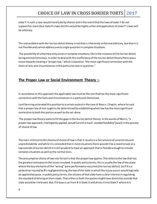 CHOICE OF LAW IN CROSS BORDER TORTS 2017
9
state Y insuch a case wouldmerelybe bychance andinthe eventthatthe lawsof state Y do not
supportherclaim(but state X’slawsdo) thiswouldbe highlyunfairandapplicationof state Y’slawswill
be arbitrary.
The real problemwiththe lex loci delicti theoryisnotthatis inherentlyunfairandarbitrary,butthat it is
not flexibleandcannotaddresseverysinglequestionincomplex situations.
The possibilityof unfairnessonlyarisesincomplex situations,likeinthe instance of the lex loci delicti
beingentirelyfortuitous.Inordertodeal withthisinefficiencyof the lex loci delictitheorythere wasa
move towardscreatinga “properlaw,”whichisbasedon “the most significantconnectionwiththe
chainof acts and circumstancesinthe particularcase in question.”
The Proper Law or Social Environment Theory :-
In accordance to thisapproach the applicable law mustbe the one thathas the most significant
connectionwiththe factsandcircumstancesin a particularclaim/case.
Lord Denningreiteratedthispositiontoacertainextentinthe case of Boysv. Chaplin,where he said
that a properlawof tort oughtto be determinedbyestablishingwhichlaw hasthe mostsignificant
connectiontoboththe partiesaswell asthe act done.
The properlawtheoryseekstofill the gapsinthe lex loci delicti theory.Inthe wordsof Morris,“a
properlawapproach,intelligentlyapplied,wouldfurnishamuch-neededflexibility”[xxviii] inthe process
of choice of law.
The main criticismtothistheoryof choice of law isthat it resultsina fairamountof uncertaintyand
unpredictability andwhile itisconcededthatinmostsituationsthere wouldn’tbe aneedtolookat a
lawoutside of lex loci delictiitisstill prudenttohave an approach thatis flexibleenoughtoinclude
complex situations aswell asthe normal ones.
The presumptive choice of lawrule fortortisthat the properlaw applies.Thisreferstothe law that has
the greatestrelevance tothe issuesinvolved.Inpublic policyterms,thisisusuallythe law of the place
where the keyelementsof the "wrong"were performedoroccurred(the lex loci delicti).Soif A isa
pedestrianinjuredbyB'snegligentdriving,the law of the state inwhichthe injuryoccurs wouldlogically
be appliedbecause,inpublicpolicyterms,the citizensof thatstate have a clearinterestinregulating
the standard of drivingontheirroads.That eitherorboth the partiesmighthave domicilesoutside that
state wouldbe irrelevant.But,if A buysa car from B inState X anddrivesitintoState Y where A is
 