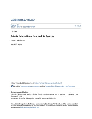 Vanderbilt Law Review
Vanderbilt Law Review
Volume 22
Issue 1 Issue 1 - December 1968 Article 9
12-1968
Private International Law and Its Sources
Private International Law and Its Sources
Elliott E. Cheatham
Harold G. Maier
Follow this and additional works at: https://scholarship.law.vanderbilt.edu/vlr
Part of the International Law Commons, and the State and Local Government Law Commons
Recommended Citation
Recommended Citation
Elliott E. Cheatham and Harold G. Maier, Private International Law and Its Sources, 22 Vanderbilt Law
Review 27 (1968)
Available at: https://scholarship.law.vanderbilt.edu/vlr/vol22/iss1/9
This Article is brought to you for free and open access by Scholarship@Vanderbilt Law. It has been accepted for
inclusion in Vanderbilt Law Review by an authorized editor of Scholarship@Vanderbilt Law. For more information,
please contact mark.j.williams@vanderbilt.edu.
 