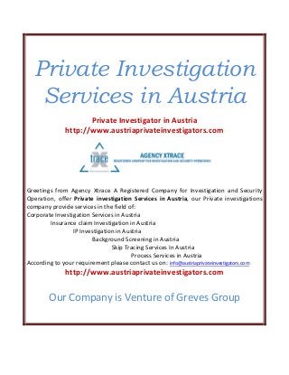 Private Investigation
Services in Austria
Private Investigator in Austria
http://www.austriaprivateinvestigators.com
Greetings from Agency Xtrace A Registered Company for Investigation and Security
Operation, offer Private investigation Services in Austria, our Private investigations
company provide services in the field of:
Corporate Investigation Services in Austria
Insurance claim Investigation in Austria
IP Investigation in Austria
Background Screening in Austria
Skip Tracing Services In Austria
Process Services in Austria
According to your requirement please contact us on: info@austriaprivateinvestigators.com
http://www.austriaprivateinvestigators.com
Our Company is Venture of Greves Group
 