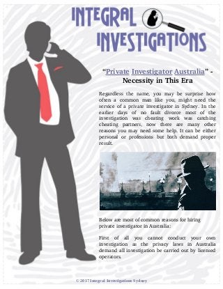 “Private Investigator Australia” ­
Necessity in This Era
Regardless   the   name,   you   may   be   surprise   how
often   a   common   man   like   you,   might   need   the
service of a private investigator in Sydney. In the
earlier   days   of   no   fault   divorce   most   of   the
investigation   was   cheating   work   was   catching
cheating   partners,   now   there   are   many   other
reasons you may need some help. It can be either
personal   or  professions  but   both  demand  proper
result.
Below are most of common reasons for hiring
private investigator in Australia:
First   of   all   you   cannot   conduct   your   own
investigation   as   the   privacy   laws   in   Australia
demand all investigation be carried out by licensed
operators.
© 2017 Integral Investigations Sydney
 