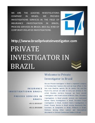 WE  ARE  THE  LEADING  INVESTIGATIONS  
 COMPANY  IN  BRAZIL.  WE  PROVIDE 
 INVESTIGATIONS  SERVICES  IN  THE  FIELD  OF 
 INSURANCE  INVESTIGATION  IN  BRAZIL, 
 PROCESS SERVICES IN BRAZIL AND ALL KIND OF 
 CORPORATE RELATED INVESTIGATIONS. 

  

 http://www.brazilprivateinvestigator.com 

PRIVATE	
  

  




INVESTIGATOR	IN	
  

  




BRAZIL	
                                   Welcome	to	Private	
                                   Investigator	in	Brazil	
                                   We  are  Private  Investigator  in  Brazil  a  respected  company 
                                   in  the  detectives'  business  line  and  we  have  offices  in  the 
            INSURANCE              two  main  Brazilian  capitals,  Rio  de  Janeiro  City  and  São 
INVESTIGATIONIN BRAZIL             Paulo  City  and  we  are  able  to  carry  out  services  in  the 
                                   whole  Brazilian  territory  because  we  have  several 
     PROCESS SERVICES IN           investigators  who  travel  around  different  cities.  Insurance 
                                   investigations  in  Brazil  provide  services  are  mentioned 
                 BRAZIL
                                   below:  Claims  Investigations  in  Brazil,  Insurance  Fraud 
                 +91‐11‐28531327   investigations  in  Brazil,  Accident  Claims  Investigations  in 
                                   Brazil.  Process  Service  in  Brazil  serving  documents  like: 
                 +91‐11‐28533269   Summons  &  Complaints  in  Brazil,  Petitions  in  Brazil, 
                                   Petitions  Serving  Other  Judicial  and  Extra‐Judicial 
                                   documents in Civil and Commercial Matters in Brazil. 
 