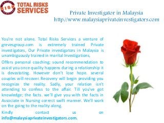 Private Investigator in Malaysia
http://www.malaysiaprivateinvestigators.com
You’re not alone. Total Risks Services a venture of
grevesgroup.com is extremely trained Private
investigators, Our Private investigators in Malaysia is
unambiguously trained in marital Investigations,
Offers personal coaching; sound recommendation to
assist you once quality happens during a relationship it
is devastating. However don’t lose hope. several
couples will recover. Recovery will begin providing you
recognize the reality. Sadly, your relation isn't
attending to confess to the affair. Till you've got
knowledge; the facts. we'll give you with the facts in
Associate in Nursing correct swift manner. We'll work
on the going to the reality along.
Kindly contact us on
info@malaysiaprivateinvestigators.com.
 