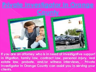 Private Investigator In Orange
County
If you are an attorney who is in need of investigative support
in litigation, family law, contract law, personal injury, real
estate law, probate, and/or witness interviews, Private
Investigator In Orange County can assist you in serving your
clients.
 
