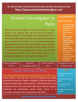 WE ARE THE BEST PRIVATE INVESTIGATIONS SERVICES PROVIDED IN PARIS 
                 http://www.parisprivateinvestigtor.com 


            Private	Investigator	in	                                                   OUR SERVICES
                                                                                       PROCESS SERVICES: 

                             Paris	                                                           Serving Summons & 
                                                                                               Complaints in Paris 
                                                                                              Serving Petitions by 
  Welcome to Private investigator in Paris our investigators are highly                        experianced 
  trained in their respective fields and have extensive experience &                           process server in 
                                                                                               Paris 
  intelligence service or civil investigation / security backgrounds. We are 
                                                                                              Serving Petitions 
  committed with full endeavor to provide you concluded and interpreted                        Serving Other 
                                                                                               Judicial and Extra‐
  reports consistently. We provide a host of international investigation
                                                                                               Judicial documents 
  and intelligence services to a wide variety of clients by gathering global                   in Civil and 
                                                                                               Commercial 
  intelligence on corporations around the world. We maintain a network
                                                                                               Matters in Paris 
  of correspondent offices and professional associates in most developed                      We always consider 
  and developing countries of the World. Kindly contact us on                                  the time and 
                                                                                               manage to serve 
  contact@grevesgroup.com for your requirement respectively.                                   summons/complain
                                                                                               ts/documents 
                                                                                               accordingly.
Private Investigations           Corporate                 Process Services in         Investigations Services 
       in Paris             Investigators in Paris               Paris                    Provider in Paris 



                                                                                       All enquires in the strictest 
http://www.parisprivateinvestigator.com/process‐services.html                          confidence. 
Process Service in Paris We serve all kind of legal/Civil cases related
                                                                                       All advice and quotes are 
documents like Summons, Petitions, Complaints, Commercial Documents,                   FREE. 
Corporate Litigation Papers, Judicial and Extra - Judicial documents in Civil          We have an excellent 
and Business matter. Each query will be dealt with in a discreet, sensitive,           success rate. 

confidential   and   understanding     manner.        Kindly   contact   us   on       We deal with our clients in 
                                                                                       cordially 
contact@grevesgroup.com for your requirement respectively.

                                                                                    
 