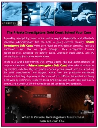 The Private Investigators Gold Coast Solved Your Case
Expanding wrongdoing rates in the nation require dependable and effectively
reachable administrations that can help in giving extreme security. Private
investigators Gold Coast works all through the metropolitan territory. There are
numerous issues that an agent manages. They incorporate territory
reconnaissance, swindling life partner cases, youngster guardianship, and PC
criminology and foundation examinations.
There is a wrong discernment that private agents just give administrations to
corporate segment. A Private investigators Gold Coast gives administrations to
organizations whether they are private or open, private people who are searching
for solid consultancies and lawyers. Aside from the previously mentioned
territories that they chip away at, there are a lot of different issues that are being
dealt with by examiners. Resource seeks, finding missing people, bars and eatery
checks, and numerous other related issues are tended to by a specialist.
 
