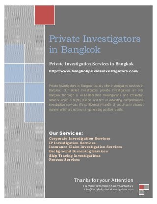 Private Investigators
in Bangkok
Private Investigation Services in Bangkok
http://www.bangkokprivateinvestigators.com/
Private Investigators in Bangkok usually offer investigation services in
Bangkok. Our skilled investigators provide investigations all over
Bangkok thorough a well-established Investigations and Protection
network which is highly reliable and firm in extending comprehensive
investigative services. We confidentially handle all enquiries in discreet
manner which are optimum in generating positive results.
Our Services:
Corporate Investigation Services
IP Investigation Services
Insurance Claim Investigation Services
Background Screening Services
Skip Tracing Investigations
Process Services
Thanks for your Attention
For more information Kindly Contact us:
info@bangkokprivateinvestigators.com
 